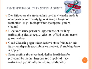 DENTIFRICES OR CLEANSING AGENTS
 Dentifrices are the preparations used to clean the teeth &
other parts of oral cavity (gums) using a finger or
toothbrush. (e.g.- tooth powder, toothpaste, gels &
creams)
 Used to enhance personnel appearance of teeth by
maintaining cleaner teeth, reduction of bad odour, make
gums healthy.
 Good Cleansing agent must remove stain from teeth and
its action depends upon abrasive property & rubbing force
is applied
 Some useful substances included in dentifrices for
providing better oral hygiene and Supply of trace
materials(e.g., fluoride, antiseptic, deodorants)
6
 