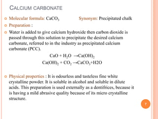 CALCIUM CARBONATE
 Molecular formula: CaCO3 Synonym: Precipitated chalk
 Preparation :
 Water is added to give calcium hydroxide then carbon dioxide is
passed through this solution to precipitate the desired calcium
carbonate, referred to in the industry as precipitated calcium
carbonate (PCC).
CaO + H2O →Ca(OH)2
Ca(OH)2 + CO2 →CaCO3+H2O
 Physical properties : It is odourless and tasteless fine white
crystalline powder. It is soluble in alcohol and soluble in dilute
acids. This preparation is used externally as a dentifrices, because it
is having a mild abrasive quality because of its micro crystalline
structure.
7
 