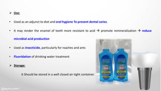  Use:
• Used as an adjunct to diet and oral hygiene To prevent dental caries.
• It may render the enamel of teeth more resistant to acid  promote remineralisation  reduce
microbial acid production
• Used as insecticide, particularly for roaches and ants
• Fluoridation of drinking water treatment
 Storage:
It Should be stored in a well closed air-tight container.
 
