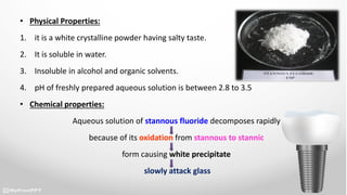 • Physical Properties:
1. it is a white crystalline powder having salty taste.
2. It is soluble in water.
3. Insoluble in alcohol and organic solvents.
4. pH of freshly prepared aqueous solution is between 2.8 to 3.5
• Chemical properties:
Aqueous solution of stannous fluoride decomposes rapidly
because of its oxidation from stannous to stannic
form causing white precipitate
slowly attack glass
 