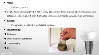 • Assay:
Iodimetry method
 weighed amount is dissolved in hot recently boiled dilute hydrochloric acid. The flask is cooled,
potassium iodide is added, then it is titrated with potassium iodide using starch as an indicator.
• Storage:
Preparations are stored in well-closed container
• Test for Purity:
 Antimony
 Water-insoluble substances
 Loss on drying
 pH
 