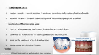 • Test for Identification:
1. calcium chloride + sample solution  white ppt formed due to formation of calcium fluoride
2. Aqueous solution + silver nitrate on spot plate brown-black precipitate is formed
• Medicinal and Pharmaceutical Uses:
1. Used as caries-preventing tooth pastes, in dentrifice and mouth rinses.
2. Dentrifice is a material used for cleaning of teeth and adjacent gums.
3. Used for the treatment of teeth discolouration
4. Similar to the use of Sodium fluoride
Storage:
It Should be stored in a well closed air-tight container.
 