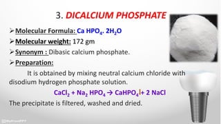 3. DICALCIUM PHOSPHATE
Molecular Formula: Ca HPO4. 2H2O
Molecular weight: 172 gm
Synonym : Dibasic calcium phosphate.
Preparation:
It is obtained by mixing neutral calcium chloride with
disodium hydrogen phosphate solution.
CaCl2 + Na2 HPO4 → CaHPO4 + 2 NaCl
The precipitate is filtered, washed and dried.
 