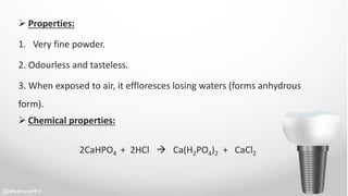  Properties:
1. Very fine powder.
2. Odourless and tasteless.
3. When exposed to air, it effloresces losing waters (forms anhydrous
form).
 Chemical properties:
2CaHPO4 + 2HCl  Ca(H2PO4)2 + CaCl2
 