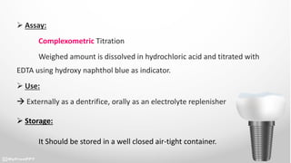  Assay:
Complexometric Titration
Weighed amount is dissolved in hydrochloric acid and titrated with
EDTA using hydroxy naphthol blue as indicator.
 Use:
 Externally as a dentrifice, orally as an electrolyte replenisher
 Storage:
It Should be stored in a well closed air-tight container.
 