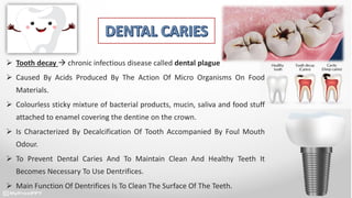 Tooth decay  chronic infectious disease called dental plague
 Caused By Acids Produced By The Action Of Micro Organisms On Food
Materials.
 Colourless sticky mixture of bacterial products, mucin, saliva and food stuff
attached to enamel covering the dentine on the crown.
 Is Characterized By Decalcification Of Tooth Accompanied By Foul Mouth
Odour.
 To Prevent Dental Caries And To Maintain Clean And Healthy Teeth It
Becomes Necessary To Use Dentrifices.
 Main Function Of Dentrifices Is To Clean The Surface Of The Teeth.
 