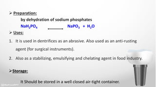  Preparation:
by dehydration of sodium phosphates
NaH2PO4 NaPO3 + H2O
 Uses:
1. It is used in dentrifices as an abrasive. Also used as an anti-rusting
agent (for surgical instruments).
2. Also as a stabilizing, emulsifying and chelating agent in food industry.
Storage:
It Should be stored in a well closed air-tight container.
 