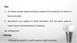 Use:
1. To relieve dental hypersensitivity (reduce the sensitivity of teeth to
heat and cold).
2. Strontinum can replace in bone formation and has been used to
hasten bone remineralization in diseases.
Eg. osteoporosis
Storage:
It Should be stored in a well closed air-tight container.
 