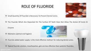 ROLE OF FLUORIDE
 Small Quantity Of Fluoride Is Necessary To Prevent Dental Caries.
 The Fluoride Which Are Deposited On The Surface Of Teeth Does Not Allow The Action Of Acids Or
Enzyme
 Maintains optimal oral hygiene
 Fluoride added water supply is the most effective method for reducing dental caries.
 Topical fluoride solution, mouthwashes, gels are less effective than systemic fluorides.
 