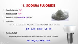 1. SODIUM FLUORIDE
 Molecular Formula: NaF
 Molecular weight: 42 gm
 Standard: contains 98.5 to 100.5 % of NaF
 Preparation:
Prepared by neutralization of hydro fluoric acid with (Na2CO3) sodium carbonate.
2HF + Na2CO3 → 2NaF + H2O + CO2
 Another Method:
Prepared by double decomposition of calcium fluoride with sodium carbonate.
CaF2 + Na2CO3 → 2 NaF + CaCO3
 