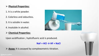  Physical Properties:
1. It is a white powder.
2. Colorless and odourless.
3. It is soluble in water.
4. Insoluble in alcohol.
 Chemical Properties:
Upon acidification ; hydrofluoric acid is produced.
NaF + HCl → HF + NaCl
 Assay: It is assayed by complexometric titration.
 