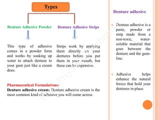  Denture adhesive is a
paste, powder or
strip made from a
non-toxic, water-
soluble material that
goes between the
denture and the gum-
line.
 Adhesive helps
enhance the natural
forces that hold your
dentures in place.
Denture adhesive
Denture Adhesive Powder
This type of adhesive
comes in a powder form
and works by soaking up
water to attach denture to
your gum just like a cream
does.
Pharmaceutical Formulations:
Denture adhesive cream: Denture adhesive cream is the
most common kind of adhesive you will come across.
Denture Adhesive Strips
Strips work by applying
them directly on your
dentures before you put
them in your mouth, but
these can be expensive.
Types
 