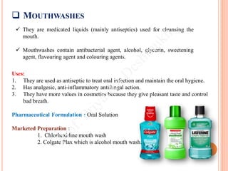  MOUTHWASHES
 They are medicated liquids (mainly antiseptics) used for cleansing the
mouth.
 Mouthwashes contain antibacterial agent, alcohol, glycerin, sweetening
agent, flavouring agent and colouring agents.
Uses:
1. They are used as antiseptic to treat oral infection and maintain the oral hygiene.
2. Has analgesic, anti-inflammatory antifungal action.
3. They have more values in cosmetics because they give pleasant taste and control
bad breath.
Pharmaceutical Formulation : Oral Solution
Marketed Preparation :
1. Chlorhexidine mouth wash
2. Colgate Plax which is alcohol mouth wash.
 
