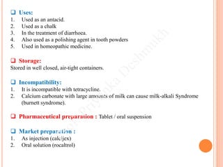 Uses:
1. Used as an antacid.
2. Used as a chalk
3. In the treatment of diarrhoea.
4. Also used as a polishing agent in tooth powders
5. Used in homeopathic medicine.
 Storage:
Stored in well closed, air-tight containers.
 Incompatibility:
1. It is incompatible with tetracycline.
2. Calcium carbonate with large amounts of milk can cause milk-alkali Syndrome
(burnett syndrome).
 Pharmaceutical preparation : Tablet / oral suspension
 Market preparation :
1. As injection (calcijex)
2. Oral solution (rocaltrol)
 