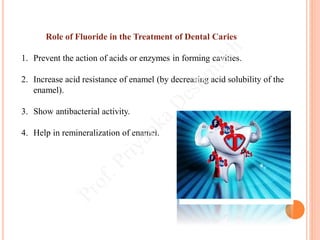 Role of Fluoride in the Treatment of Dental Caries
1. Prevent the action of acids or enzymes in forming cavities.
2. Increase acid resistance of enamel (by decreasing acid solubility of the
enamel).
3. Show antibacterial activity.
4. Help in remineralization of enamel.
 