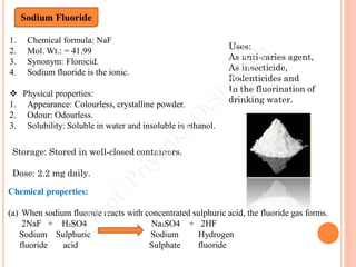 1. Chemical formula: NaF
2. Mol. Wt.: = 41.99
3. Synonym: Florocid.
4. Sodium fluoride is the ionic.
 Physical properties:
1. Appearance: Colourless, crystalline powder.
2. Odour: Odourless.
3. Solubility: Soluble in water and insoluble in ethanol.
Sodium Fluoride
Chemical properties:
(a) When sodium fluoride reacts with concentrated sulphuric acid, the fluoride gas forms.
2NaF + H₂SO4 Na₂SO4 + 2HF
Sodium Sulphuric Sodium Hydrogen
fluoride acid Sulphate fluoride
Uses:
As anti-caries agent,
As insecticide,
Rodenticides and
In the fluorination of
drinking water.
Storage: Stored in well-closed containers.
Dose: 2.2 mg daily.
 
