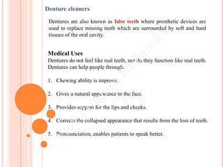 Medical Uses
Dentures do not feel like real teeth, nor do they function like real teeth.
Dentures can help people through:
1. Chewing ability is improve.
2. Gives a natural appearance to the face.
3. Provides support for the lips and cheeks.
4. Corrects the collapsed appearance that results from the loss of teeth.
5. Pronounciation, enables patients to speak better.
Denture cleaners
Dentures are also known as false teeth where prosthetic devices are
used to replace missing teeth which are surrounded by soft and hard
tissues of the oral cavity.
 