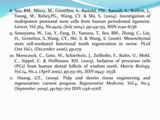 8. Seo, BM., Miura, M., Gronthos, S., Bartold, PM., Batouli, S., Brahim, J.,
Young, M., Robey,PG., Wang, CY. & Shi, S. (2004). Investigation of
multipotent postnatal stem cells from human periodontal ligament.
Lancet, Vol.364, No.9429, (July 2004), pp.149-155, ISSN 0140-6736
9. Sonoyama, W., Liu, Y., Fang, D., Yamaza, T., Seo, BM., Zhang, C., Liu,
H., Gronthos, S.,Wang, CY., Shi, S. & Wang, S. (2006). Mesenchymal
stem cell-mediated functional tooth regeneration in swine. PLoS
One.Vol.1, (December 2006), pp.e79
10. Morsczeck, C., Gotz, W., Schierholz, J., Zeilhofer, F., Kuhn, U., Mohl,
C., Sippel, C. & Hoffmann, KH. (2005). Isolation of precursor cells
(PCs) from human dental follicle of wisdom teeth. Matrix Biology,
Vol.24, No.2, (April 2005), pp.155-165, ISSN 0945- 053X
11. Huang, GT., (2009). Pulp and dentin tissue engineering and
regeneration: current progress. Regenerative Medicine, Vol.4, No.5,
(September 2009), pp.697-707 ISSN 1746-076X
 