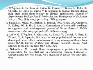 12. D'Aquino, R., De Rosa, A., Laino, G., Caruso, F., Guida, L., Rullo, R.,
Checchi, V., Laino, L., Tirino, V. & Papaccio, G. (2009). Human dental
pulp stem cells: from biology to clinical applications. Journal of
Experimental Zoology Part B: Molecular and Developmental Evolution,
Vol. 312, No.5, (July 2009), pp. 408-15, ISSN 1552-5007
13. Batouli, S., Miura, M., Brahim, J., Tsutsui, TW., Fisher, LW., Gronthos,
S., Robey, PG. & Shi, S. (2003). Comparison of stem cell- mediated
osteogenesis and dentinogenesis. Journal of Dental Research, Vol.82,
No.12, (December 2003), pp. 976–981, ISSN 0022- 0345
14. Laino, G., D'Aquino, R., Graziano, A., Lanza, V., Carinci, F., Naro, F.,
Pirozzi, G., & Papaccio, G. (2005). A new population of human adult
dental pulp stem cells: a useful source of living autologous fibrous bone
tissue (LAB). Journal of Bone and Mineral Research, Vol.20, No.8,
(August 2005), pp.1394-1402, ISSN 0884-0431
15. Nakashima, M. (2005). Bone morphogenetic proteins in dentin
regeneration for potential use in endodontic therapy. Cytokine &
Growth Factor Reviews, Vol.16, No.3, (June 2005), pp.369-376 ISSN 1359-
6101
 