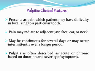 Pulpitis: Clinical Features
 Presents as pain which patient may have difficulty
in localizing to a particular tooth.
 Pain may radiate to adjacent jaw, face, ear, or neck.
 May be continuous for several days or may occur
intermittently over a longer period.
 Pulpitis is often described as acute or chronic
based on duration and severity of symptoms.
 