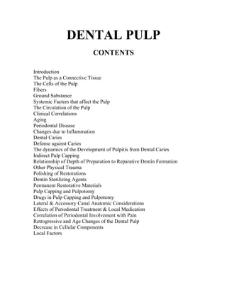 DENTAL PULP
CONTENTS
Introduction
The Pulp as a Connective Tissue
The Cells of the Pulp
Fibers
Ground Substance
Systemic Factors that affect the Pulp
The Circulation of the Pulp
Clinical Correlations
Aging
Periodontal Disease
Changes due to Inflammation
Dental Caries
Defense against Caries
The dynamics of the Development of Pulpitis from Dental Caries
Indirect Pulp Capping
Relationship of Depth of Preparation to Reparative Dentin Formation
Other Physical Trauma
Polishing of Restorations
Dentin Sterilizing Agents
Permanent Restorative Materials
Pulp Capping and Pulpotomy
Drugs in Pulp Capping and Pulpotomy
Lateral & Accessory Canal Anatomic Considerations
Effects of Periodontal Treatment & Local Medication
Correlation of Periodontal Involvement with Pain
Retrogressive and Age Changes of the Dental Pulp
Decrease in Cellular Components
Local Factors
 