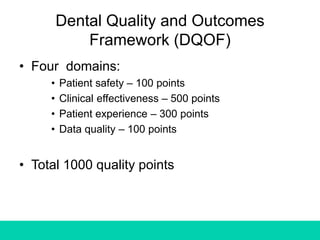 Dental Quality and Outcomes
Framework (DQOF)
• Four domains:
• Patient safety – 100 points
• Clinical effectiveness – 500 points
• Patient experience – 300 points
• Data quality – 100 points
• Total 1000 quality points
 