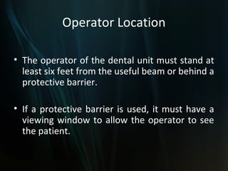 Operator Location

• The operator of the dental unit must stand at
  least six feet from the useful beam or behind a
  protective barrier.

• If a protective barrier is used, it must have a
  viewing window to allow the operator to see
  the patient.
 