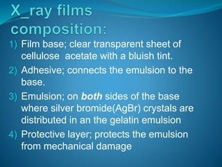 1) Film base; clear transparent sheet of
cellulose acetate with a bluish tint.
2) Adhesive; connects the emulsion to the
base.
3) Emulsion; on both sides of the base
where silver bromide(AgBr) crystals are
distributed in an the gelatin emulsion
4) Protective layer; protects the emulsion
from mechanical damage
 