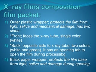 1) Outer plastic wrapper; protects the film from
light, saliva and mechanical damage, has two
sides:
2) *Front; faces the x-ray tube, single color
(white)
3) *Back; opposite side to x-ray tube, two colors
(white and green). It has an opening tab to
open the film during processibg
4) Black paper wrapper; protects the film base
from light, saliva and damage during opening
 