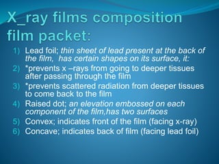 1) Lead foil; thin sheet of lead present at the back of
the film, has certain shapes on its surface, it:
2) *prevents x –rays from going to deeper tissues
after passing through the film
3) *prevents scattered radiation from deeper tissues
to come back to the film
4) Raised dot; an elevation embossed on each
component of the film,has two surfaces
5) Convex; indicates front of the film (facing x-ray)
6) Concave; indicates back of film (facing lead foil)
 
