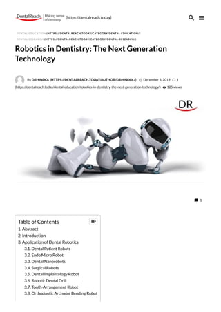 DENTAL EDUCATION (HTTPS://DENTALREACH.TODAY/CATEGORY/DENTAL-EDUCATION/)
DENTAL RESEARCH (HTTPS://DENTALREACH.TODAY/CATEGORY/DENTAL-RESEARCH/)
Robotics in Dentistry: The Next Generation
Technology
By DRHINDOL (HTTPS://DENTALREACH.TODAY/AUTHOR/DRHINDOL/)  December 3, 2019  1
(https://dentalreach.today/dental-education/robotics-in-dentistry-the-next-generation-technology/)  125 views
 1
Table of Contents
1. Abstract
2. Introduction
3. Application of Dental Robotics
3.1. Dental Patient Robots
3.2. Endo Micro Robot
3.3. Dental Nanorobots
3.4. Surgical Robots
3.5. Dental Implantology Robot
3.6. Robotic Dental Drill
3.7. Tooth-Arrangement Robot
3.8. Orthodontic Archwire Bending Robot

(https://dentalreach.today)
 
 