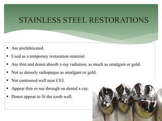 STAINLESS STEEL RESTORATIONS
 Are prefabricated.
 Used as a temporary restoration material.
 Are thin and donot absorb x-ray radiation, as much as amalgam or gold.
 Not as densely radiopaque as amalgam or gold.
 Not contoured well near CEJ.
 Appear thin or see through on dental x-ray.
 Donot appear to fit the tooth well.
 