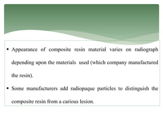  Appearance of composite resin material varies on radiograph
depending upon the materials used (which company manufactured
the resin).
 Some manufacturers add radiopaque particles to distinguish the
composite resin from a carious lesion.
 