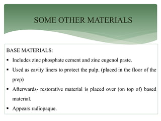 SOME OTHER MATERIALS
BASE MATERIALS:
 Includes zinc phosphate cement and zinc eugenol paste.
 Used as cavity liners to protect the pulp. (placed in the floor of the
prep)
 Afterwards- restorative material is placed over (on top of) based
material.
 Appears radiopaque.
 