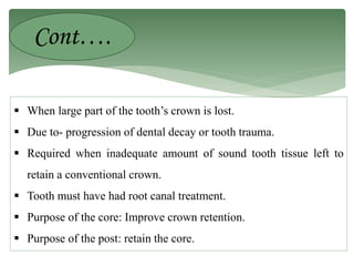  When large part of the tooth’s crown is lost.
 Due to- progression of dental decay or tooth trauma.
 Required when inadequate amount of sound tooth tissue left to
retain a conventional crown.
 Tooth must have had root canal treatment.
 Purpose of the core: Improve crown retention.
 Purpose of the post: retain the core.
Cont….
 