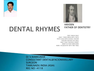 ONCE BRUSH DAILY
DAILY THRICE BRUSH WITH PASTE
PASTE CHALK WITH SCHOOL TEACHER
TEACHER TEACHES YOU DAILY
DAILY YOUR TEACHER IS SMART
SMART IN YOUR HOME WORK
WORK IN DENTISTRY WITH TIME TABLE
Dr V.RAMKUMAR
CONSULTANT DENTAL&FACIOMAXILLARY
SURGEON
TAMILNADU INDIA (ASIA)
REG NO -4118
HAYDEN
FATHER OF DENTISTRY
 