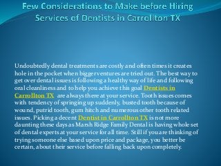 Undoubtedly dental treatments are costly and often times it creates
hole in the pocket when bigger ventures are tried out. The best way to
get over dental issues is following a healthy way of life and following
oral cleanliness and to help you achieve this goal Dentists in
Carrollton TX are always there at your service. Tooth issues comes
with tendency of springing up suddenly, busted tooth because of
wound, putrid tooth, gum hitch and numerous other tooth related
issues. Picking a decent Dentist in Carrollton TX is not more
daunting these days as Marsh Ridge Family Dental is having whole set
of dental experts at your service for all time. Still if you are thinking of
trying someone else based upon price and package, you better be
certain, about their service before falling back upon completely.
 