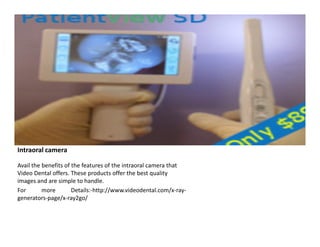 Intraoral camera
Avail the benefits of the features of the intraoral camera that
Video Dental offers. These products offer the best quality
images and are simple to handle.
For
more
Details:-http://www.videodental.com/x-raygenerators-page/x-ray2go/

 