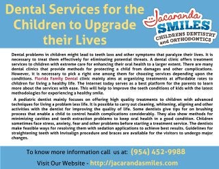 Dental Services for the
Children to Upgrade
their Lives
Dental problems in children might lead to teeth loss and other symptoms that paralyze their lives. It is
necessary to treat them effectively for eliminating potential threats. A dental clinic offers treatment
services to children with extreme care for enhancing their oral health to a larger extent. There are many
dental clinics that provide methods for protecting a child from damages and other complications.
However, it is necessary to pick a right one among them for choosing services depending upon the
conditions. Florida Family Dental clinic mainly aims at organizing treatments at affordable rates to
children for living a healthy life. The internet today serves as a best platform for the parents to learn
more about the services with ease. This will help to improve the teeth conditions of kids with the latest
methodologies for experiencing a healthy smile.
A pediatric dentist mainly focuses on offering high quality treatments to children with advanced
techniques for living a problem less life. It is possible to carry out cleaning, whitening, aligning and other
activities with the dentist for improving the quality of life. Some dentists give tips for on brushing
process that enable a child to control health complications considerably. They also show methods for
minimizing cavities and teeth extraction problems to keep oral health in a good condition. Children
sometimes face stress, anxiety, fear and other problems before starting a treatment service. The dentists
make feasible ways for resolving them with sedation applications to achieve best results. Guidelines for
straightening teeth with Invisalign procedure and braces are available for the visitors to undergo major
changes.
To know more information call us at: (954) 452-9988
Visit Our Website - http://jacarandasmiles.com
 