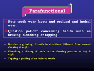 Parafunctional
 Note tooth wear facets and occlusal and incisal
wear.
 Question patient concerning habits such as
bruxing, clenching, or tapping
o Bruxism = grinding of teeth in directions different from normal
chewing at night
o Clenching = closing of teeth in the chewing position at day &
night
o Tapping = grading of an isolated tooth
 
