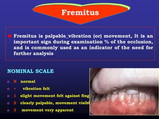 Fremitus
 Fremitus is palpable_vibration (or) movement, It is an
important sign during examination % of the occlusion,
and is commonly used as an indicator of the need for
further analysis
NOMINAL SCALE
o N normal
o + vibration felt
o 1 slight movement felt against finger
o 2 clearly palpable, movement visible
o 3 movement very apparent
 