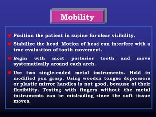 Mobility
 Position the patient in supine for clear visibility.
 Stabilize the head. Motion of head can interfere with a
true evaluation of tooth movement.
 Begin with most posterior tooth and move
systematically around each arch.
 Use two single-ended metal instruments. Hold in
modified pen grasp. Using wooden tongue depressors
or plastic mirror handles is not good, because of their
flexibility. Testing with fingers without the metal
instruments can be misleading since the soft tissue
moves.
 