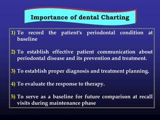 1) To record the patient's periodontal condition at
baseline
2) To establish effective patient communication about
periodontal disease and its prevention and treatment.
3) To establish proper diagnosis and treatment planning.
4) To evaluate the response to therapy.
5) To serve as a baseline for future comparison at recall
visits during maintenance phase
Importance of dental Charting
 