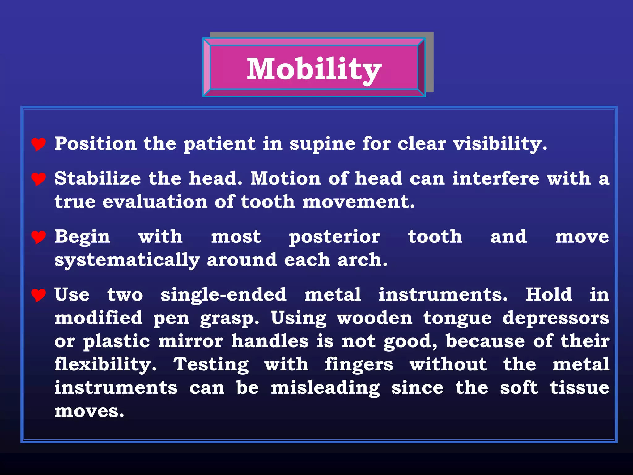 Mobility

 Position the patient in supine for clear visibility.
 Stabilize the head. Motion of head can interfere with a
  true evaluation of tooth movement.
 Begin with most posterior tooth              and       move
  systematically around each arch.
 Use two single-ended metal instruments. Hold in
  modified pen grasp. Using wooden tongue depressors
  or plastic mirror handles is not good, because of their
  flexibility. Testing with fingers without the metal
  instruments can be misleading since the soft tissue
  moves.
 