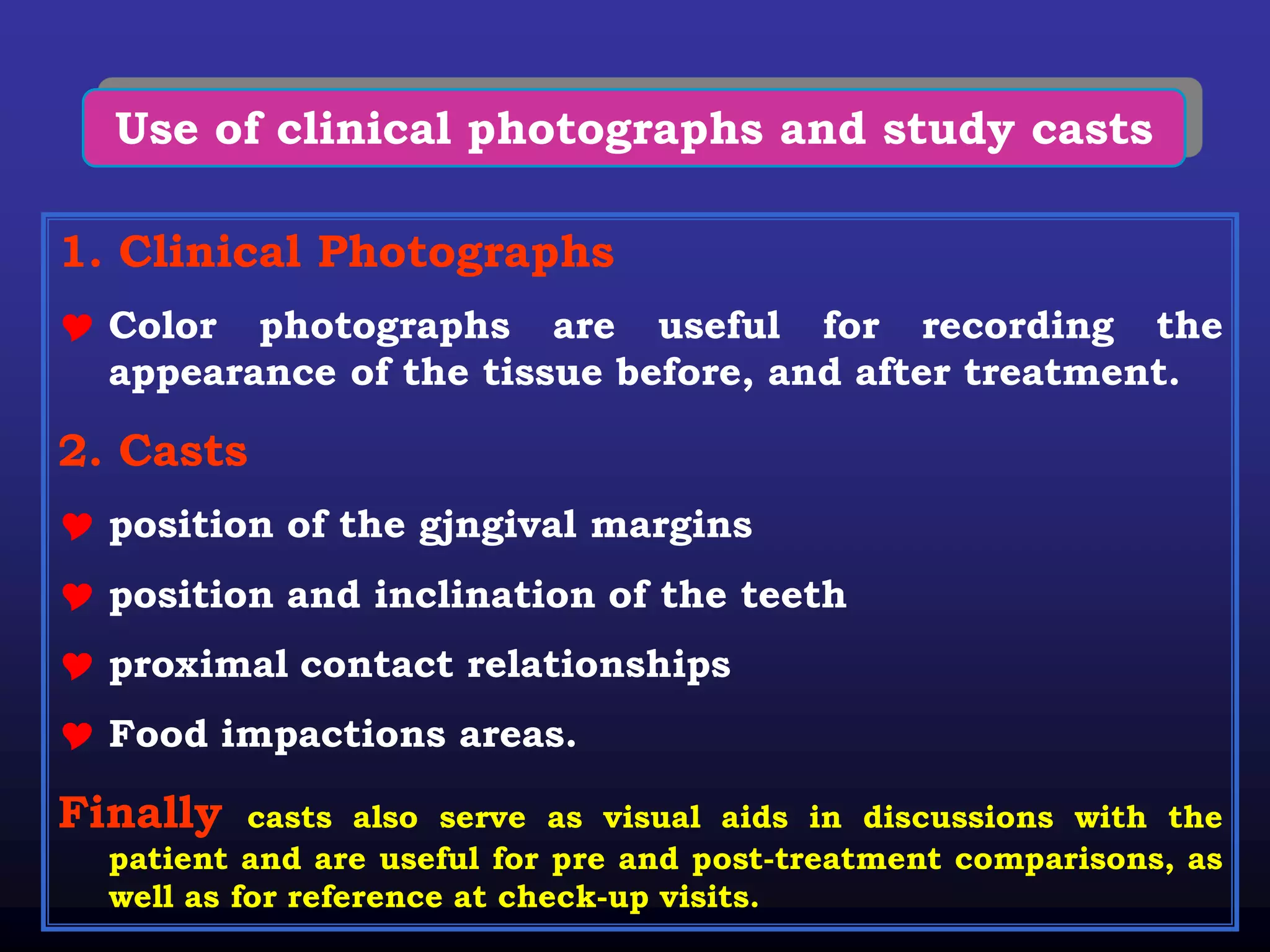 Use of clinical photographs and study casts

1. Clinical Photographs
 Color photographs are useful for recording the
  appearance of the tissue before, and after treatment.

2. Casts
 position of the gjngival margins
 position and inclination of the teeth
 proximal contact relationships
 Food impactions areas.

Finally    casts also serve as visual aids in discussions with the
  patient and are useful for pre and post-treatment comparisons, as
  well as for reference at check-up visits.
 