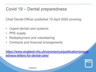 © 2020 PCC
Covid 19 – Dental preparedness
Chief Dental Officer published 15 April 2020 covering:
• Urgent dental care systems
• PPE supply
• Redeployment and volunteering
• Contracts and financial arrangements
https://www.england.nhs.uk/coronavirus/publication/prepar
edness-letters-for-dental-care/
 