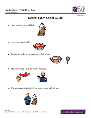 Autism Spectrum Disorders
Tips & Resources
                                                                                                   Social Guide 4

                                            Dental Exam Social Guide

     • I lean back in a special chair.




     • I open my mouth wide.




     • The dentist looks at my teeth with a little mirror.




     • The dentist may touch my teeth. It is okay.




     • When the dentist is finished, my mom or dad will tell me.




Rev.0612
Prepared by: TAP Service Center at The Hope Institute for Children and Families   www.theautismprogram.org
 
