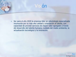 VisiónSer para el año 2020 la empresa líder en odontología especializada reconocida por su más alta calidad y orientación al cliente, con capacidad de proveer servicios de mayor valor agregado a través del desarrollo del talento humano, cuidado del medio ambiente, la actualización tecnológica y la innovación.DentalSpaDr. Neguib Meriño