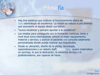 FilosofíaHay tres palabras que motivan el funcionamiento diario de Dental Spa: odontología de excelencia. La misión se reduce a una premisa que acompaña al equipo desde sus inicios:“nunca escatimar y siempre apuntar a la excelencia”.Los medios para conseguirlo son la formación continua, tanto a nivel local como internacional; ofrecer el mejor equipamiento, material y servicio; y acercar al paciente una consulta totalmente personalizada donde pueda resolver sus inquietudes.Desde su ubicación, diseño de la planta, tecnología, especializaciones y un selecto staff, Dental Spa,  quiere materializar en sonrisas, lo que la dedicación, la solvencia técnica y el profesionalismo, son capaces de hacer.DentalSpaDr. Neguib Meriño
