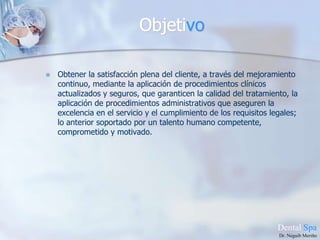 ObjetivoObtener la satisfacción plena del cliente, a través del mejoramiento continuo, mediante la aplicación de procedimientos clínicos actualizados y seguros, que garanticen la calidad del tratamiento, la aplicación de procedimientos administrativos que aseguren la excelencia en el servicio y el cumplimiento de los requisitos legales; lo anterior soportado por un talento humano competente, comprometido y motivado.DentalSpaDr. Neguib Meriño